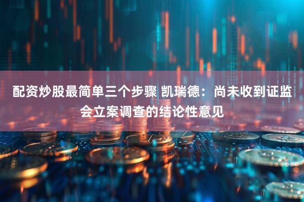 配资炒股最简单三个步骤 凯瑞德：尚未收到证监会立案调查的结论性意见