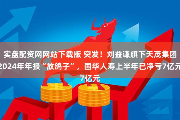 实盘配资网网站下载版 突发！刘益谦旗下天茂集团2024年年报“放鸽子”，国华人寿上半年已净亏7亿元