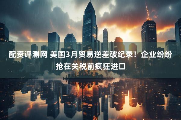 配资评测网 美国3月贸易逆差破纪录！企业纷纷抢在关税前疯狂进口