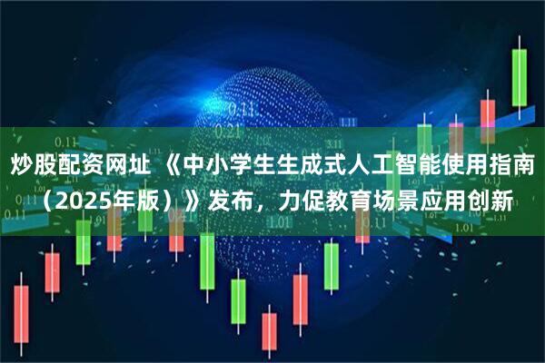 炒股配资网址 《中小学生生成式人工智能使用指南（2025年版）》发布，力促教育场景应用创新
