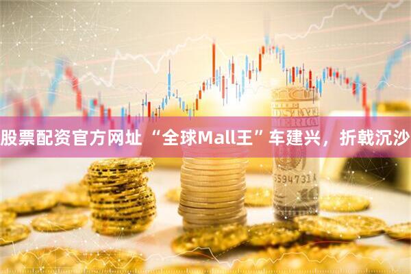 股票配资官方网址 “全球Mall王”车建兴，折戟沉沙