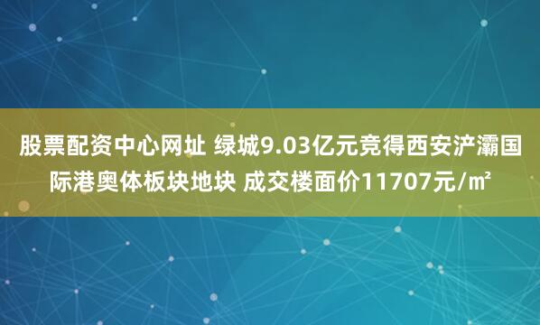 股票配资中心网址 绿城9.03亿元竞得西安浐灞国际港奥体板块地块 成交楼面价11707元/㎡