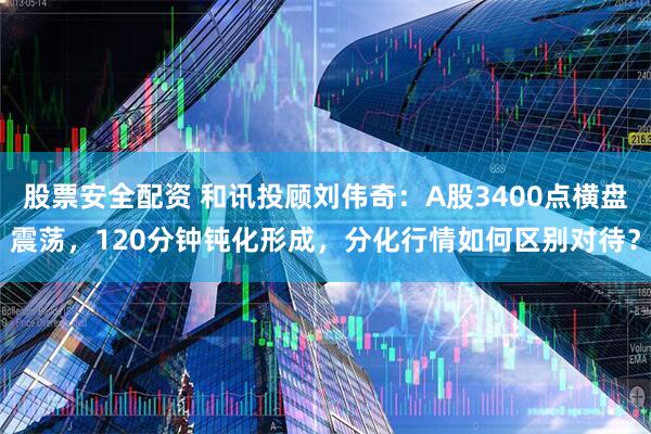 股票安全配资 和讯投顾刘伟奇：A股3400点横盘震荡，120分钟钝化形成，分化行情如何区别对待？