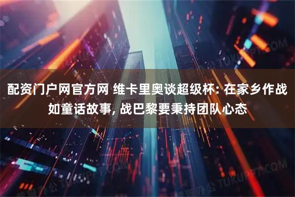 配资门户网官方网 维卡里奥谈超级杯: 在家乡作战如童话故事, 战巴黎要秉持团队心态
