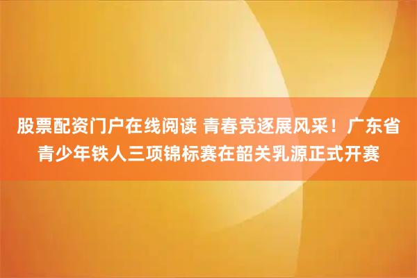 股票配资门户在线阅读 青春竞逐展风采！广东省青少年铁人三项锦标赛在韶关乳源正式开赛