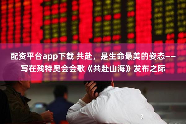配资平台app下载 共赴，是生命最美的姿态——写在残特奥会会歌《共赴山海》发布之际