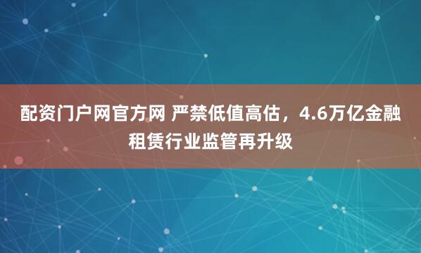 配资门户网官方网 严禁低值高估，4.6万亿金融租赁行业监管再升级