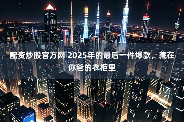 配资炒股官方网 2025年的最后一件爆款，藏在你爸的衣柜里
