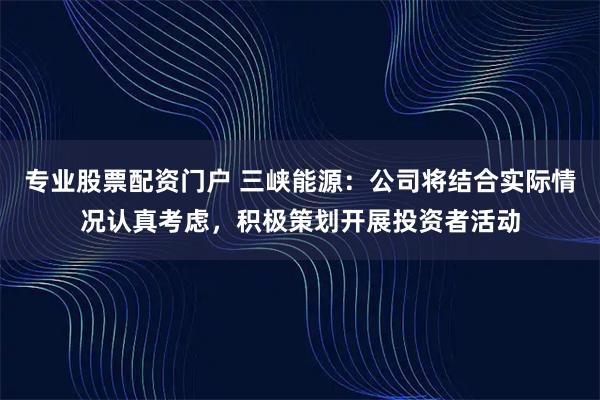 专业股票配资门户 三峡能源：公司将结合实际情况认真考虑，积极策划开展投资者活动