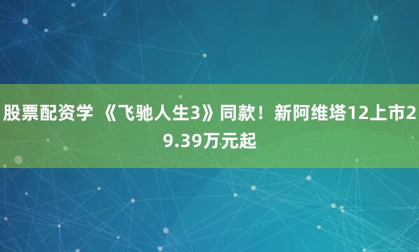 股票配资学 《飞驰人生3》同款！新阿维塔12上市29.39万元起
