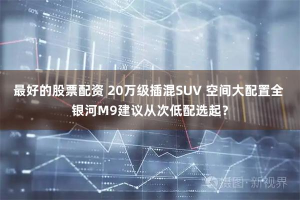 最好的股票配资 20万级插混SUV 空间大配置全 银河M9建议从次低配选起？